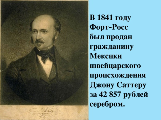 В 1841 году Форт‑Росс   был продан гражданину Мексики   швейцарского происхождения Джону Саттеру  за 42 857 рублей серебром. 