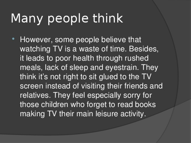 Many people think However, some people believe that watching TV is a waste of time. Besides, it leads to poor health through rushed meals, lack of sleep and eyestrain. They think it’s not right to sit glued to the TV screen instead of visiting their friends and relatives. They feel especially sorry for those children who forget to read books making TV their main leisure activity. 