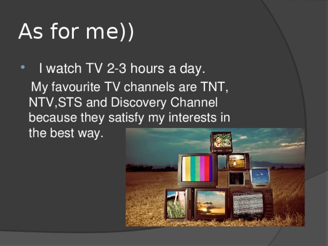 As for me))   I watch TV 2-3 hours a day.  My favourite TV channels are TNT, NTV,STS and Discovery Channel because they satisfy my interests in the best way. 