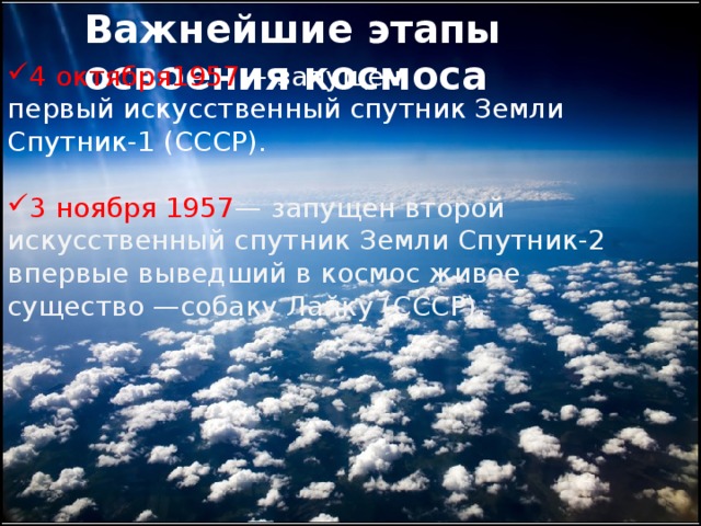 Важнейшие этапы освоения космоса 4 октября1957 — запущен первый искусственный спутник Земли Спутник-1 (СССР). 3 ноября 1957 — запущен второй искусственный спутник Земли Спутник-2 впервые выведший в космос живое существо —собаку Лайку (СССР). 