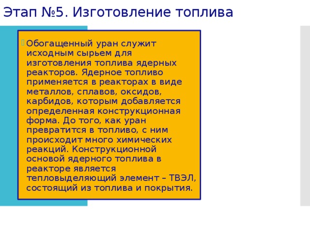 Этап №5. Изготовление топлива . Обогащенный уран служит исходным сырьем для изготовления топлива ядерных реакторов. Ядерное топливо применяется в реакторах в виде металлов, сплавов, оксидов, карбидов, которым добавляется определенная конструкционная форма. До того, как уран превратится в топливо, с ним происходит много химических реакций. Конструкционной основой ядерного топлива в реакторе является тепловыделяющий элемент – ТВЭЛ, состоящий из топлива и покрытия. 