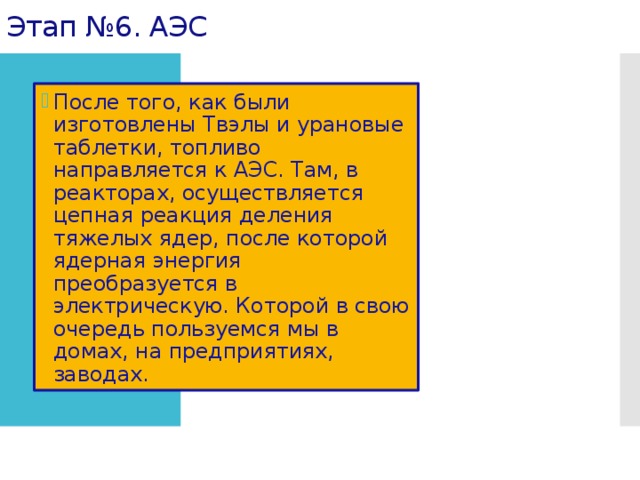 Этап №6. АЭС После того, как были изготовлены Твэлы и урановые таблетки, топливо направляется к АЭС. Там, в реакторах, осуществляется цепная реакция деления тяжелых ядер, после которой ядерная энергия преобразуется в электрическую. Которой в свою очередь пользуемся мы в домах, на предприятиях, заводах. 