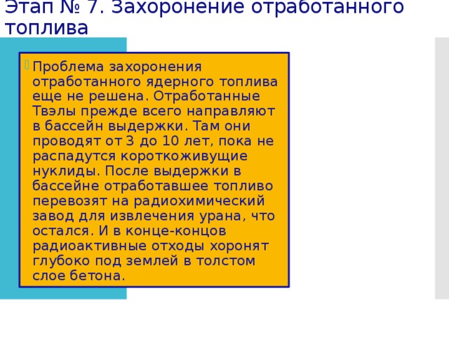 Этап № 7. Захоронение отработанного топлива Проблема захоронения отработанного ядерного топлива еще не решена. Отработанные Твэлы прежде всего направляют в бассейн выдержки. Там они проводят от 3 до 10 лет, пока не распадутся короткоживущие нуклиды. После выдержки в бассейне отработавшее топливо перевозят на радиохимический завод для извлечения урана, что остался. И в конце-концов радиоактивные отходы хоронят глубоко под землей в толстом слое бетона. 