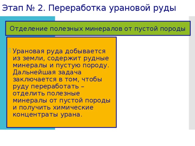 Этап № 2. Переработка урановой руды Отделение полезных минералов от пустой породы Урановая руда добывается из земли, содержит рудные минералы и пустую породу. Дальнейшая задача заключается в том, чтобы руду переработать – отделить полезные минералы от пустой породы и получить химические концентраты урана. 