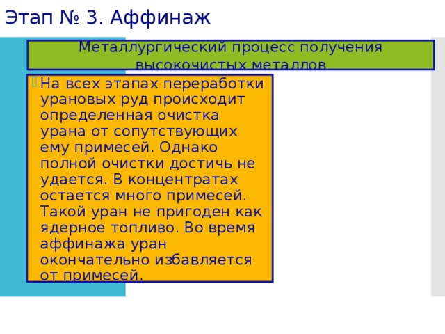 Этап № 3. Аффинаж Металлургический процесс получения высокочистых металлов На всех этапах переработки урановых руд происходит определенная очистка урана от сопутствующих ему примесей. Однако полной очистки достичь не удается. В концентратах остается много примесей. Такой уран не пригоден как ядерное топливо. Во время аффинажа уран окончательно избавляется от примесей. 