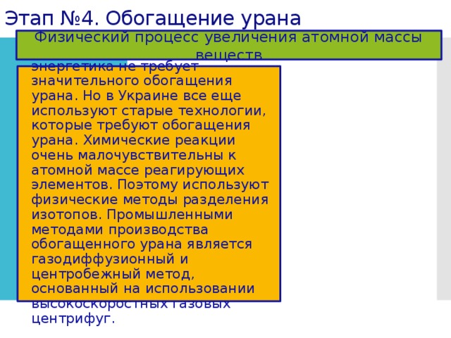 Этап №4. Обогащение урана Физический процесс увеличения атомной массы веществ Современная ядерная энергетика не требует значительного обогащения урана. Но в Украине все еще используют старые технологии, которые требуют обогащения урана. Химические реакции очень малочувствительны к атомной массе реагирующих элементов. Поэтому используют физические методы разделения изотопов. Промышленными методами производства обогащенного урана является газодиффузионный и центробежный метод, основанный на использовании высокоскоростных газовых центрифуг. 