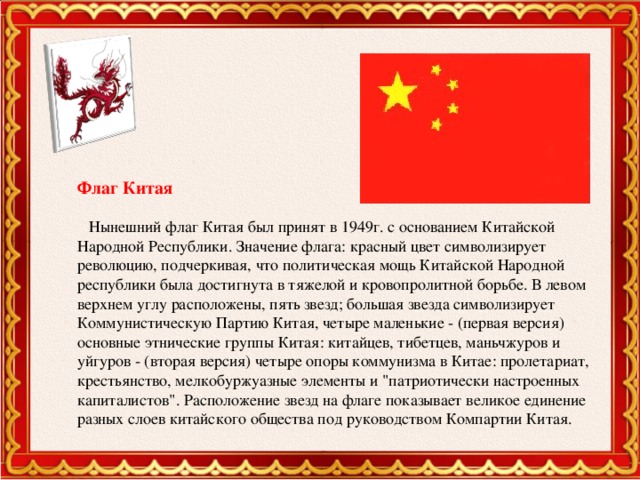 Флаг Китая  Нынешний флаг Китая был принят в 1949г. с основанием Китайской Народной Республики. Значение флага: красный цвет символизирует революцию, подчеркивая, что политическая мощь Китайской Народной республики была достигнута в тяжелой и кровопролитной борьбе. В левом верхнем углу расположены, пять звезд; большая звезда символизирует Коммунистическую Партию Китая, четыре маленькие - (первая версия) основные этнические группы Китая: китайцев, тибетцев, маньчжуров и уйгуров - (вторая версия) четыре опоры коммунизма в Китае: пролетариат, крестьянство, мелкобуржуазные элементы и 