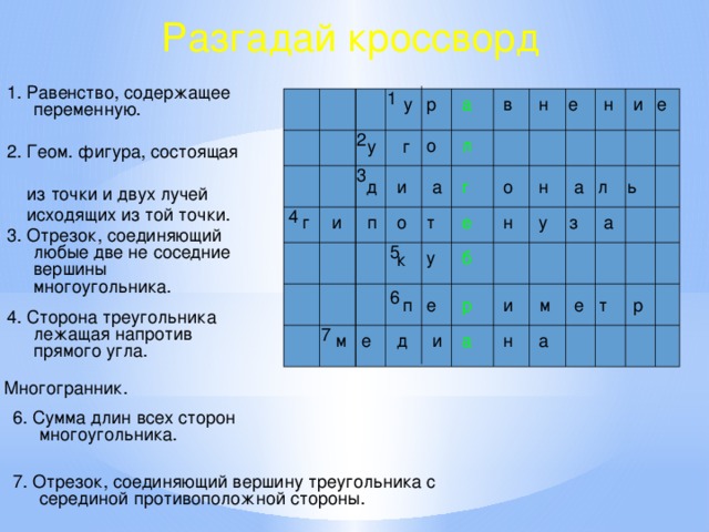 Разгадай кроссворд 1. Равенство, содержащее переменную. 1 е н е и в н а р у 2 о л у г 2. Геом. фигура, состоящая  из точки и двух лучей  исходящих из той точки. 3 ь л а о н г д и а 4 у а г з е т о п и н 3. Отрезок, соединяющий любые две не соседние вершины многоугольника. 5 у б к 6 р и т е п е р м 4. Сторона треугольника лежащая напротив прямого угла. 7 а н а и д е м 5. Многогранник. 6. Сумма длин всех сторон многоугольника. 7. Отрезок, соединяющий вершину треугольника с серединой противоположной стороны. 