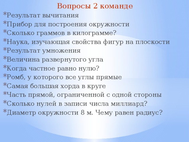 Вопросы 2 команде Результат вычитания Прибор для построения окружности Сколько граммов в килограмме? Наука, изучающая свойства фигур на плоскости Результат умножения Величина развернутого угла Когда частное равно нулю? Ромб, у которого все углы прямые Самая большая хорда в круге Часть прямой, ограниченной с одной стороны Сколько нулей в записи числа миллиард? Диаметр окружности 8 м. Чему равен радиус? 