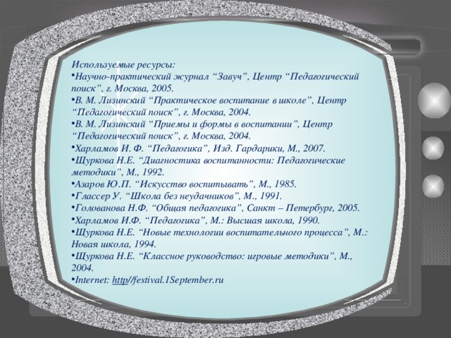 Используемые ресурсы: Научно-практический журнал “Завуч”, Центр “Педагогический поиск”, г. Москва, 2005. В. М. Лизинский “Практическое воспитание в школе”, Центр “Педагогический поиск”, г. Москва, 2004. В. М. Лизинский “Приемы и формы в воспитании”, Центр “Педагогический поиск”, г. Москва, 2004. Харламов И. Ф. “Педагогика”, Изд. Гардарики, М., 2007. Щуркова Н.Е. “Диагностика воспитанности: Педагогические методики”, М., 1992. Азаров Ю.П. “Искусство воспитывать”, М., 1985. Глассер У. “Школа без неудачников”, М., 1991. Голованова Н.Ф. “Общая педагогика”, Санкт – Петербург, 2005. Харламов И.Ф. “Педагогика”, М.: Высшая школа, 1990. Щуркова Н.Е. “Новые технологии воспитательного процесса”, М.: Новая школа, 1994. Щуркова Н.Е. “Классное руководство: игровые методики”, М., 2004. Internet: http //festival.1September.ru  