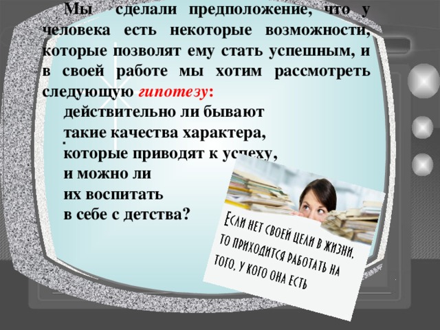  Мы сделали предположение, что у человека есть некоторые возможности, которые позволят ему стать успешным, и в своей работе мы хотим рассмотреть следующую гипотезу : действительно ли бывают такие качества характера, которые приводят к успеху, и можно ли их воспитать в себе с детства?  . 