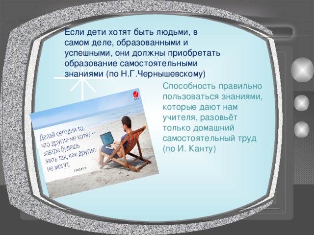 Если дети хотят быть людьми, в самом деле, образованными и успешными, они должны приобретать образование самостоятельными знаниями (по Н.Г.Чернышевскому) Способность правильно пользоваться знаниями, которые дают нам учителя, разовьёт только домашний самостоятельный труд (по И. Канту) 