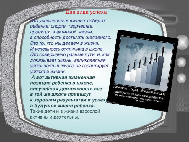 Два вида успеха Это успешность в личных победах ребенка: спорте, творчестве, проектах, в активной жизни, в способности достигать желаемого. Это то, что мы делаем в жизни. И успешность отличника в школе. Это совершенно разные пути, и, как доказывает жизнь, великолепная успешность в школе не гарантирует успеха в жизни.  А вот активная жизненная позиция ребенка в школе, внеучебная деятельность все в той же школе приведут к хорошим результатам и успеху в будущей жизни ребенка. Такие дети и в жизни взрослой активны и деятельны. 