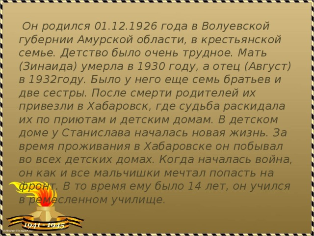  Он родился 01.12.1926 года в Волуевской губернии Амурской области, в крестьянской семье. Детство было очень трудное. Мать (Зинаида) умерла в 1930 году, а отец (Август) в 1932году. Было у него еще семь братьев и две сестры. После смерти родителей их привезли в Хабаровск, где судьба раскидала их по приютам и детским домам. В детском доме у Станислава началась новая жизнь. За время проживания в Хабаровске он побывал во всех детских домах. Когда началась война, он как и все мальчишки мечтал попасть на фронт. В то время ему было 14 лет, он учился в ремесленном училище. 