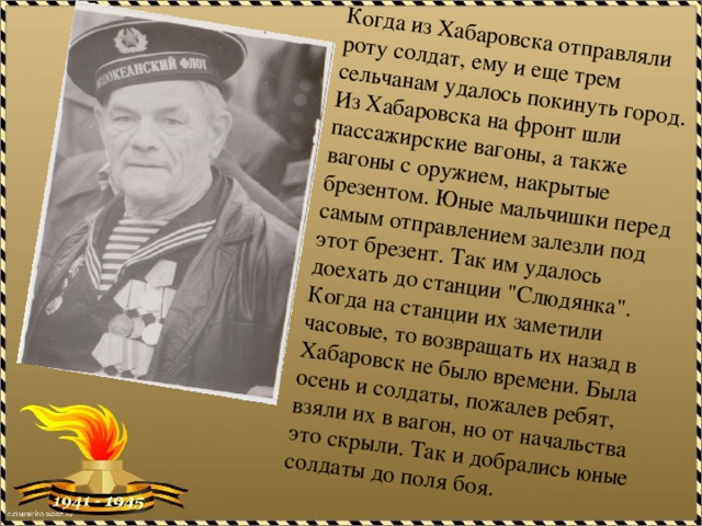 Когда из Хабаровска отправляли роту солдат, ему и еще трем сельчанам удалось покинуть город. Из Хабаровска на фронт шли пассажирские вагоны, а также вагоны с оружием, накрытые брезентом. Юные мальчишки перед самым отправлением залезли под этот брезент. Так им удалось доехать до станции 
