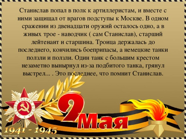 Станислав попал в полк к артиллеристам, и вместе с ними защищал от врагов подступы к Москве. В одном сражении из двенадцати оружий осталось одно, а в живых трое - наводчик ( сам Станислав), старший лейтенант и старшина. Троица держалась до последнего, кончились боеприпасы, а немецкие танки ползли и ползли. Один танк с большим крестом незаметно вынырнул из-за подбитого танка, грянул выстрел... . Это последнее, что помнит Станислав. 