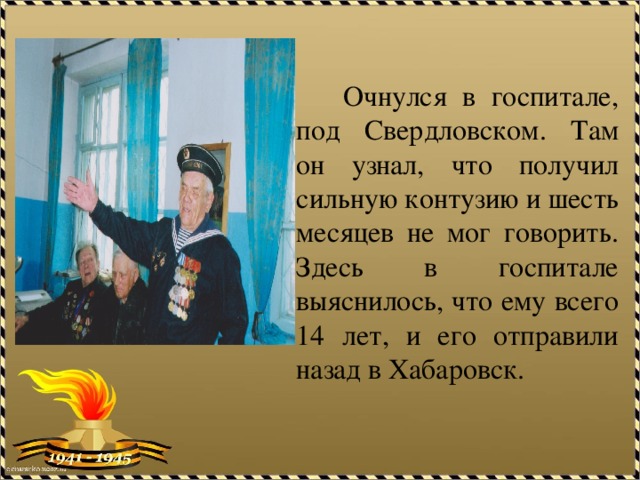 Очнулся в госпитале, под Свердловском. Там он узнал, что получил сильную контузию и шесть месяцев не мог говорить. Здесь в госпитале выяснилось, что ему всего 14 лет, и его отправили назад в Хабаровск. 