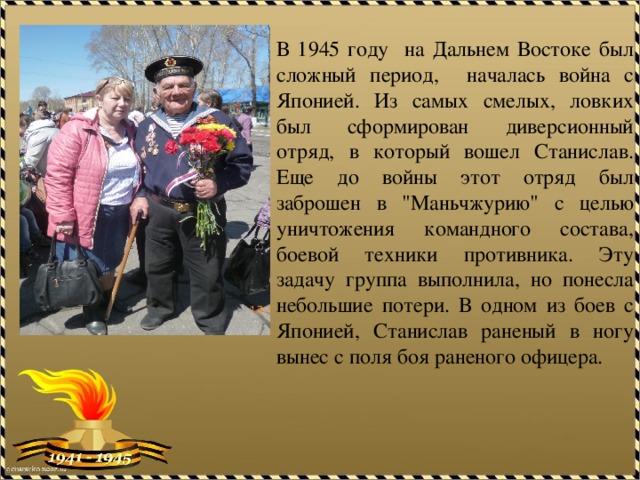 В 1945 году на Дальнем Востоке был сложный период, началась война с Японией. Из самых смелых, ловких был сформирован диверсионный отряд, в который вошел Станислав. Еще до войны этот отряд был заброшен в 