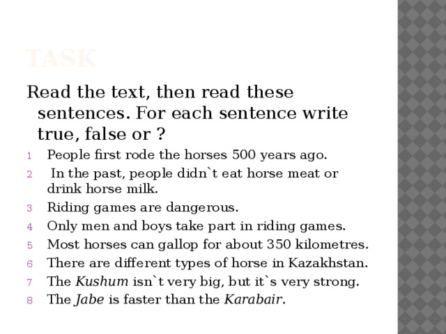 task Read the text, then read these sentences. For each sentence write true, false or ? People first rode the horses 500 years ago.  In the past, people didn`t eat horse meat or drink horse milk. Riding games are dangerous. Only men and boys take part in riding games. Most horses can gallop for about 350 kilometres. There are different types of horse in Kazakhstan. The Kushum isn`t very big, but it`s very strong. The Jabe is faster than the Karabair . 