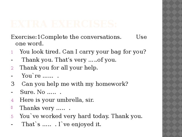 Extra exercises: Exercise:1Complete the conversations. Use one word. You look tired. Can I carry your bag for you? - Thank you. That’s very …..of you. Thank you for all your help. - You`re …… . 3 Can you help me with my homework? - Sure. No ….. . Here is your umbrella, sir. Thanks very ….. . You`ve worked very hard today. Thank you. - That`s ….. . I`ve enjoyed it. 