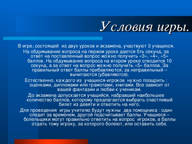 Условия игры. В игре, состоящей из двух уроков и экзамена, участвуют 3 учащихся. На обдумывание вопроса на первом уроке дается 5ть секунд, за ответ на поставленный вопрос можно получить «3», «4», «5» баллов. На обдумывание вопроса на втором уроке отводится 10 секунд, а за ответ на вопрос можно получить «5» баллов. За правильный ответ баллы прибавляются, за неправильный – вычитаются (убавляются). Естественно, каждого из учащихся-игроков нужно поощрить : оценками, дипломами или грамотами, книгами. Все зависит от вашей фантазии и любви к ученикам. До экзамена допускается учащийся, набравший наибольшее количество баллов, которому предлагается выбрать счастливый билет из девяти и ответить на него. Для проведения игры учителю будут нужны два помощника : один следит за временем, другой подсчитывает баллы. Учащиеся – болельщики могут правильно ответить на вопрос игроков, а баллы отдать тому игроку, за которого болеют, или оставить себе. 