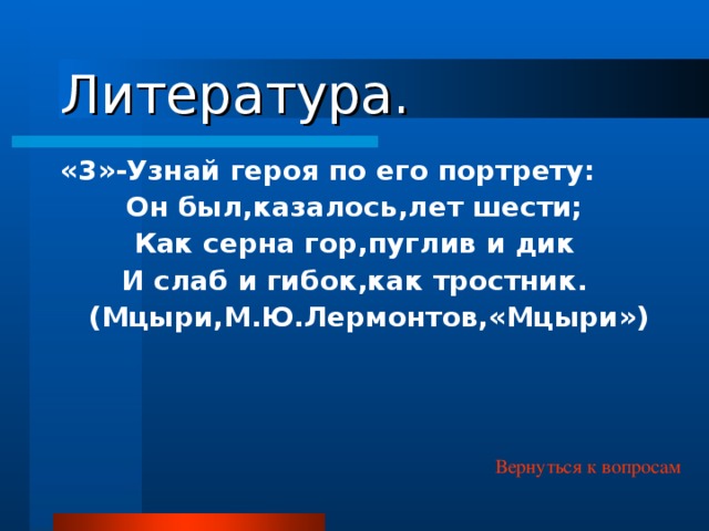 Литература. «3»-Узнай героя по его портрету: Он был,казалось,лет шести; Как серна гор,пуглив и дик И слаб и гибок,как тростник. (Мцыри,М.Ю.Лермонтов,«Мцыри») Вернуться к вопросам 