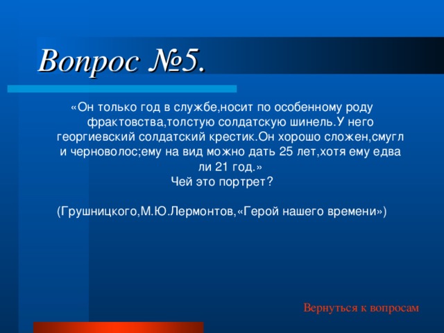 Вопрос №5. «Он только год в службе,носит по особенному роду фрактовства,толстую солдатскую шинель.У него георгиевский солдатский крестик.Он хорошо сложен,смугл и черноволос;ему на вид можно дать 25 лет,хотя ему едва ли 21 год.» Чей это портрет? (Грушницкого,М.Ю.Лермонтов,«Герой нашего времени») Вернуться к вопросам 