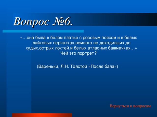 Вопрос №6. «…она была в белом платье с розовым поясом и в белых лайковых перчатках,немного не доходивших до худых,острых локтей,и белых атласных башмачках…» Чей это портрет? (Вареньки, Л.Н. Толстой «После бала»)  Вернуться к вопросам 