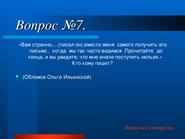 Вопрос №7. «Вам странно,…(писал он),вместо меня самого получить это письмо , когда мы так часто видимся .Прочитайте до конца, и вы увидите, что мне иначе поступить нельзя.» Кто кому пишет? (Обломов Ольге Ильинской)  Вернуться к вопросам  