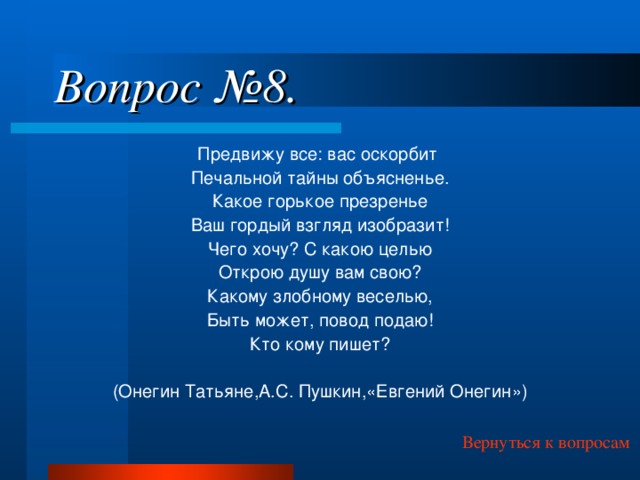 Вопрос №8. Предвижу все: вас оскорбит Печальной тайны объясненье. Какое горькое презренье Ваш гордый взгляд изобразит! Чего хочу? С какою целью Открою душу вам свою? Какому злобному веселью, Быть может, повод подаю! Кто кому пишет? (Онегин Татьяне,А.С. Пушкин,«Евгений Онегин») Вернуться к вопросам 