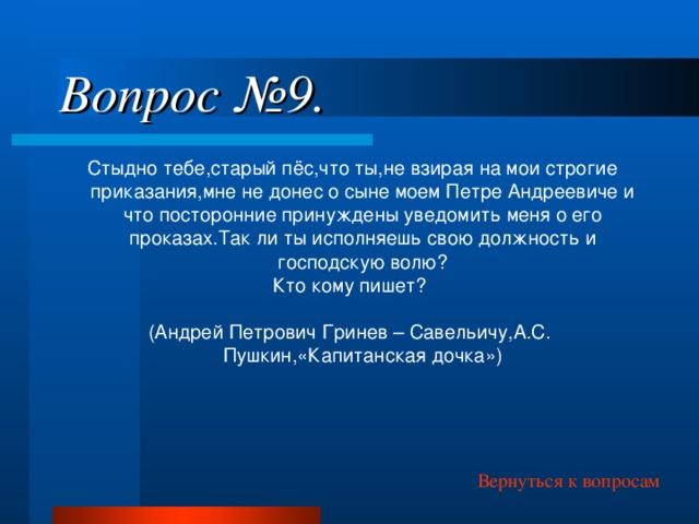 Вопрос №9.  Стыдно тебе,старый пёс,что ты,не взирая на мои строгие приказания,мне не донес о сыне моем Петре Андреевиче и что посторонние принуждены уведомить меня о его проказах.Так ли ты исполняешь свою должность и господскую волю? Кто кому пишет? (Андрей Петрович Гринев – Савельичу,А.С. Пушкин,«Капитанская дочка») Вернуться к вопросам 