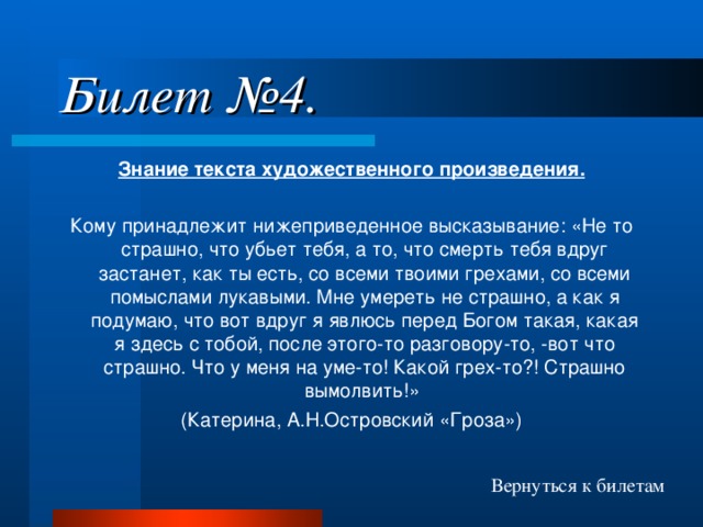 Билет №4. Знание текста художественного произведения. Кому принадлежит нижеприведенное высказывание: «Не то страшно, что убьет тебя, а то, что смерть тебя вдруг застанет, как ты есть, со всеми твоими грехами, со всеми помыслами лукавыми. Мне умереть не страшно, а как я подумаю, что вот вдруг я явлюсь перед Богом такая, какая я здесь с тобой, после этого-то разговору-то, -вот что страшно. Что у меня на уме-то! Какой грех-то?! Страшно вымолвить!» (Катерина, А.Н.Островский «Гроза») Вернуться к билетам 