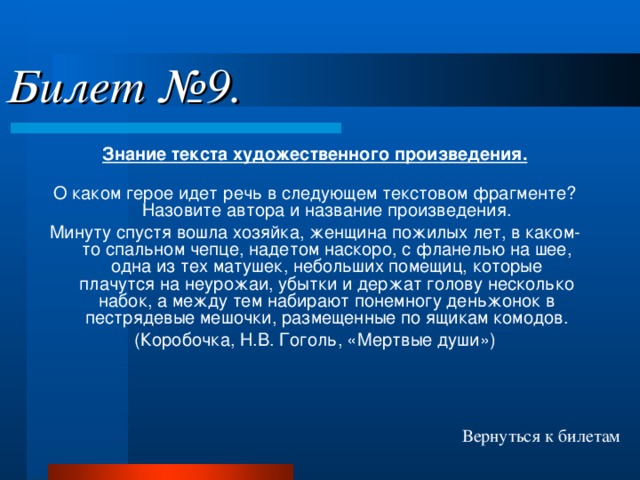 Билет №9. Знание текста художественного произведения. О каком герое идет речь в следующем текстовом фрагменте? Назовите автора и название произведения. Минуту спустя вошла хозяйка, женщина пожилых лет, в каком-то спальном чепце, надетом наскоро, с фланелью на шее, одна из тех матушек, небольших помещиц, которые плачутся на неурожаи, убытки и держат голову несколько набок, а между тем набирают понемногу деньжонок в пестрядевые мешочки, размещенные по ящикам комодов. (Коробочка, Н.В. Гоголь, «Мертвые души») Вернуться к билетам 