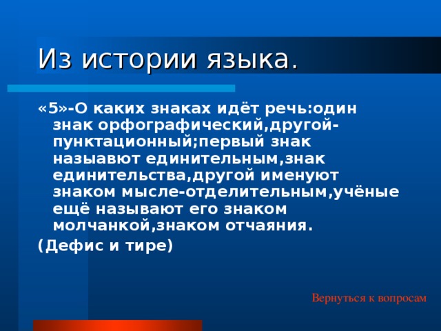 Из истории языка. «5»-О каких знаках идёт речь:один знак орфографический,другой-пунктационный;первый знак назыавют единительным,знак единительства,другой именуют знаком мысле-отделительным,учёные ещё называют его знаком молчанкой,знаком отчаяния. (Дефис и тире) Вернуться к вопросам 