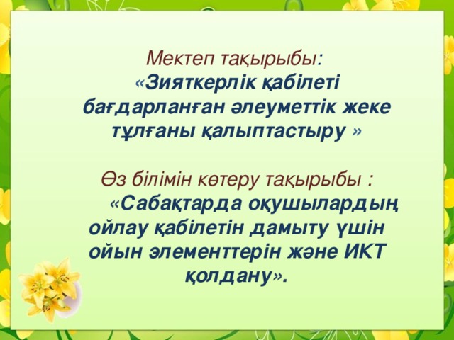 Мектеп тақырыбы : « Зияткерлік қабілеті бағдарланған әлеуметтік жеке тұлғаны қалыптастыру  »  Өз білімін көтеру тақырыбы :  « Сабақтарда оқушылардың ойлау қабілетін дамыту үшін ойын элементтерін және ИКТ қолдану ». 