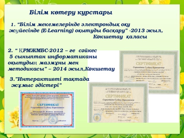 Білім көтеру курстары  1. “Білім мекемелерінде электронды қ о қ у жүйесінде (E-Learning) о қ ытуды бас қ ару” -2013 жыл,  К ө кшетау қ аласы  2. “ ҚРМЖМБС-2012 – ге с ә йкес  5 сыныптан информатиканы о қ ытудың мазм ұ ны мен методикасы” – 2014 жыл,К ө кшетау « 3.”Интерактивті та қ тада  ж ұ мыс ә дістері” 