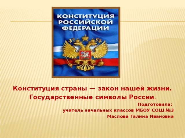 Конституция страны — закон нашей жизни. Государственные символы России . Подготовила: учитель начальных классов МБОУ СОШ №3 Маслова Галина Ивановна 