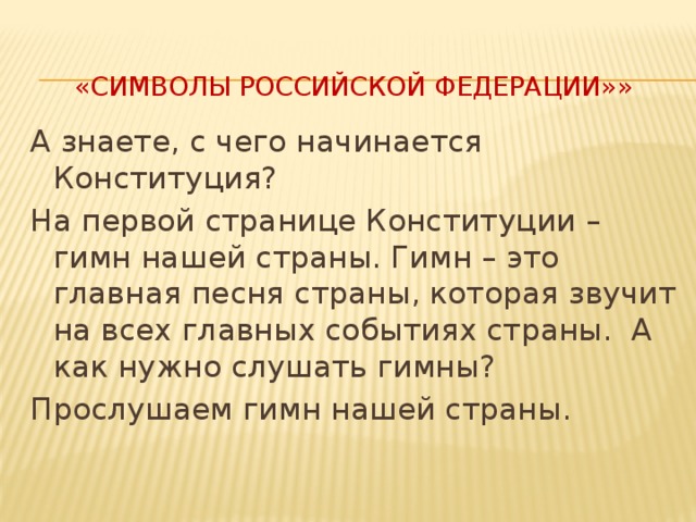  «Символы Российской Федерации»»   А знаете, с чего начинается Конституция? На первой странице Конституции – гимн нашей страны. Гимн – это главная песня страны, которая звучит на всех главных событиях страны.  А как нужно слушать гимны? Прослушаем гимн нашей страны. 