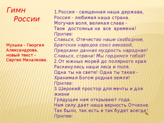 Гимн  России 1.Россия - священная наша держава,  Россия - любимая наша страна.  Могучая воля, великая слава -  Твое достоянье на все времена!  Припев:  Славься, Отечество наше свободное,  Братских народов союз вековой,  Предками данная мудрость народная!  Славься, страна! Мы гордимся тобой! 2.От южных морей до полярного края  Раскинулись наши леса и поля.  Одна ты на свете! Одна ты такая -  Хранимая Богом родная земля!  Припев: 3.Широкий простор для мечты и для жизни  Грядущие нам открывают года.  Нам силу дает наша верность Отчизне.  Так было, так есть и так будет всегда!  Припев:     Музыка - Георгия Александрова, новый текст - Сергея Михалкова.  