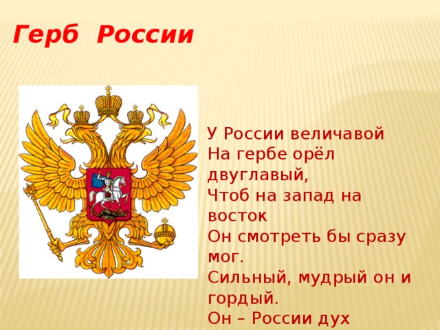 Герб России У России величавой На гербе орёл двуглавый, Чтоб на запад на восток Он смотреть бы сразу мог. Сильный, мудрый он и гордый. Он – России дух свободный. 