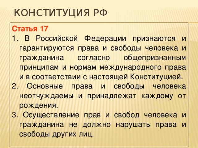 Конституция РФ Статья 17 1. В Российской Федерации признаются и гарантируются права и свободы человека и гражданина согласно общепризнанным принципам и нормам международного права и в соответствии с настоящей Конституцией. 2. Основные права и свободы человека неотчуждаемы и принадлежат каждому от рождения. 3. Осуществление прав и свобод человека и гражданина не должно нарушать права и свободы других лиц. 