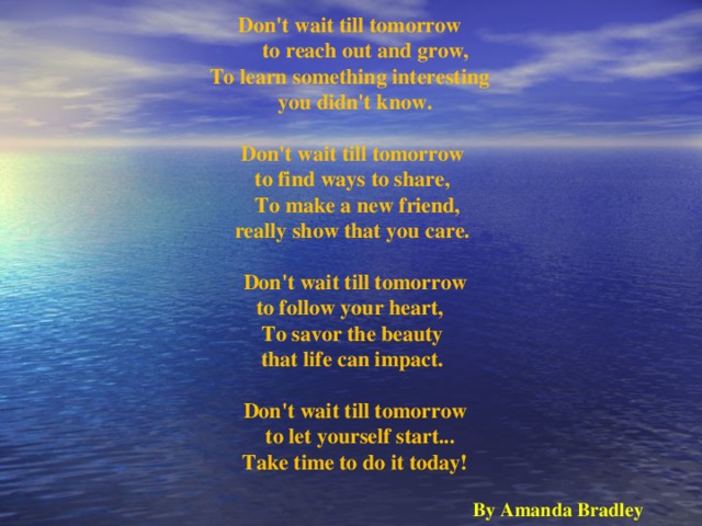 Don't wait till tomorrow       to reach out and grow, To learn something interesting   you didn't know.    Don't wait till tomorrow   to find ways to share,     To make a new friend,   really show that you care.     Don't wait till tomorrow   to follow your heart,    To savor the beauty   that life can impact.    Don't wait till tomorrow     to let yourself start...   Take time to do it today!  By Amanda Bradley 