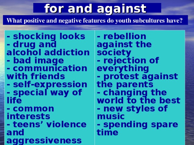 for and against  What positive and negative features do youth subcultures have? - shocking looks - drug and alcohol addiction - bad image - communication with friends - self-expression - special way of life - common interests - teens’ violence and aggressiveness   - rebellion against the society - rejection of everything - protest against the parents - changing the world to the best - new styles of music - spending spare time  