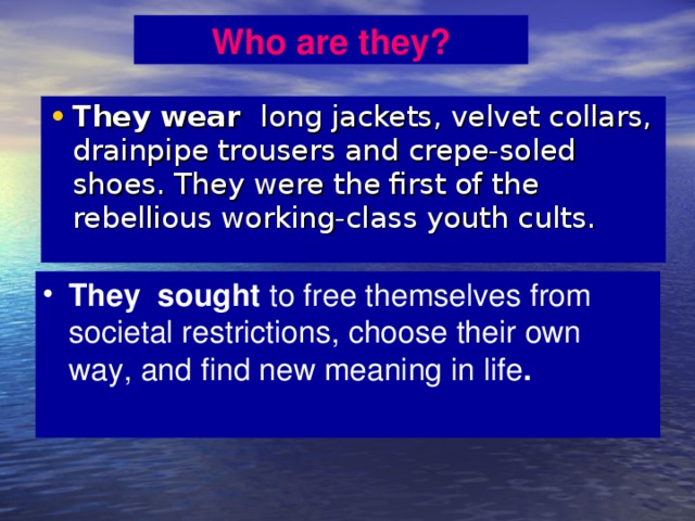 Who are they? They wear long jackets, velvet collars, drainpipe trousers and crepe-soled shoes. They were the first of the rebellious working-class youth cults. They sought to free themselves from societal restrictions, choose their own way, and find new meaning in life . 