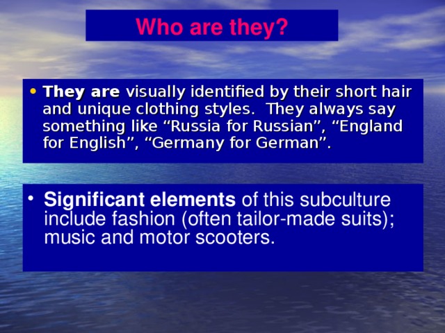 Who are they? They are visually identified by their short hair and unique clothing styles. They always say something like “Russia for Russian”, “England for English”, “Germany for German”. Significant elements of this subculture include fashion (often tailor-made suits); music and motor scooters. 