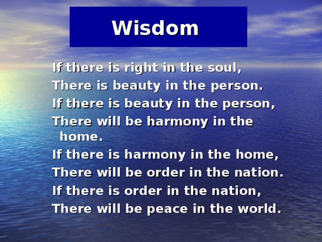 Wisdom   If there is right in the soul,  There is beauty in the person.  If there is beauty in the person,  There will be harmony in the home.  If there is harmony in the home,  There will be order in the nation.  If there is order in the nation,  There will be peace in the world. 