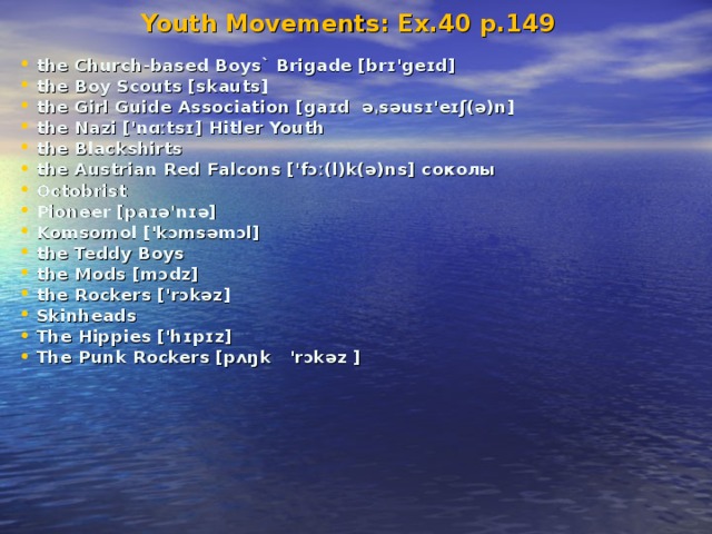 Youth Movements: Ex.40 p.149 the Church-based Boys` Brigade [brɪ'geɪd] the Boy Scouts [skauts] the Girl Guide Association [gaɪd əˌsəusɪ'eɪʃ(ə)n] the Nazi ['nɑːtsɪ] Hitler Youth the Blackshirts the Austrian Red Falcons ['fɔː(l)k(ə)ns] cоколы Octobrist Pioneer [paɪə'nɪə] Komsomol ['kɔmsəmɔl] the Teddy Boys the Mods [mɔdz] the Rockers ['rɔkəz] Skinheads The Hippies ['hɪpɪz] The Punk Rockers [pʌŋk 'rɔkəz ]  