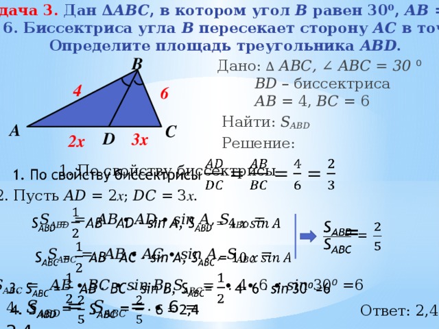 Задача 3.  Дан Δ АВС , в котором угол В равен 30⁰, АВ = 4, ВС = 6. Биссектриса угла В пересекает сторону АС в точке D .  Определите площадь треугольника ABD . В  Дано: ∆  АВС, ∠ ABC = 30  ⁰   BD – биссектриса   АB = 4, BС = 6  Найти: S ABD  Решение: 4 6 А С D 3x 2x   1. По свойству биссектрисы  2. Пусть AD = 2 х ; DC = З х . S ABD =  AB ∙ AD ∙ sin A, S ABD =      = S ABC =  AB ∙ AC ∙ sin A, S ABC =   3. S ABC =  AB ∙ BC ∙ sin B, S ABC =  ∙ 4∙ 6 ∙ sin  30 ⁰ = 6     4 . S ABD =  S ABC  = ∙ 6 = 2,4 Ответ: 2,4 