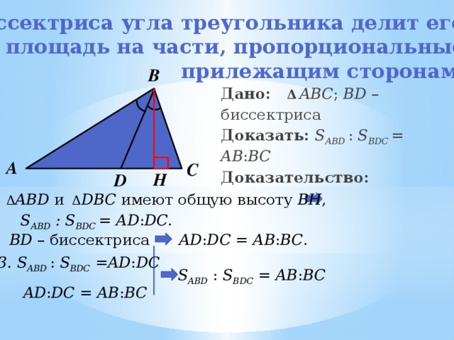 Биссектриса угла треугольника делит его площадь на части, пропорциональные  прилежащим сторонам. В Дано:   Δ  ABC ; BD – биссектриса Доказать:   S ABD   : S BDC   = AB : BC Доказательство:      А С H D Δ ABD и   Δ DBC имеют общую высоту BH , S ABD  :  S BDC   = AD : DC . BD – биссектриса AD : DC = AB : BC . 3. S ABD   : S BDC  = AD : DC   S ABD  : S BDC  = AB : BC  AD : DC = AB : BC  