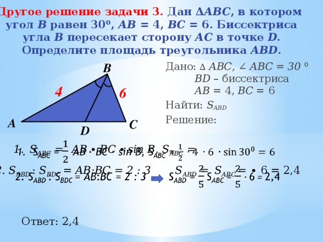 Другое решение задачи 3.  Дан Δ АВС , в котором  угол В равен 30⁰, АВ = 4, ВС = 6. Биссектриса  угла В пересекает сторону АС в точке D .  Определите площадь треугольника ABD . В Дано: ∆  АВС, ∠ ABC = 30  ⁰   BD – биссектриса   АB = 4, BС = 6 Найти: S ABD Решение: 4 6 А С D S ABC =  AB ∙ BC ∙ sin B, S ABC =   2. S ABD   : S BDC   = AВ : ВC = 2 : 3 S ABD =  S ABC = ∙ 6 = 2,4   Ответ: 2,4 